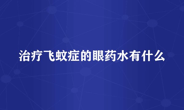 治疗飞蚊症的眼药水有什么