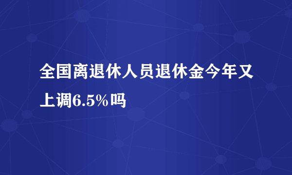 全国离退休人员退休金今年又上调6.5%吗