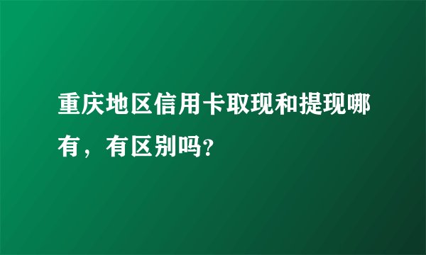 重庆地区信用卡取现和提现哪有，有区别吗？