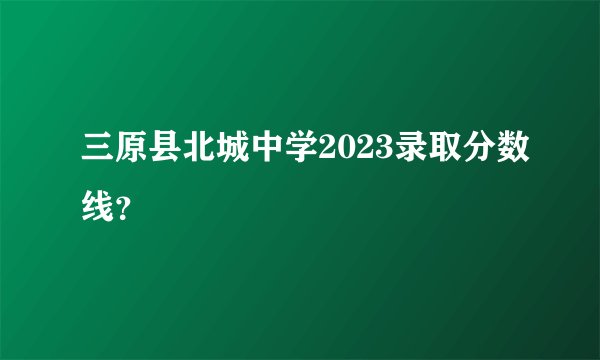 三原县北城中学2023录取分数线？