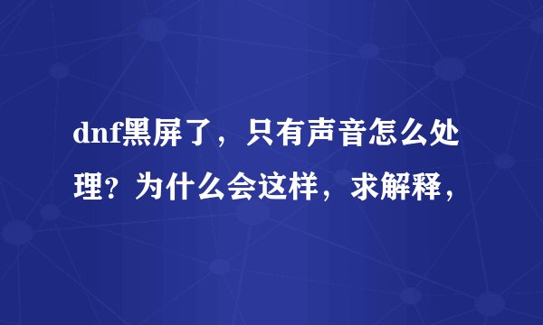 dnf黑屏了，只有声音怎么处理？为什么会这样，求解释，