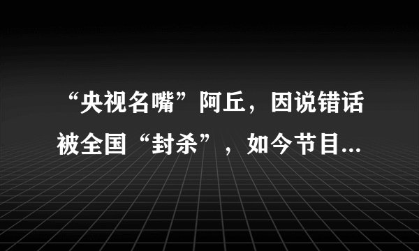 “央视名嘴”阿丘，因说错话被全国“封杀”，如今节目全部下架