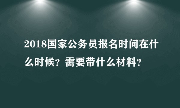 2018国家公务员报名时间在什么时候？需要带什么材料？