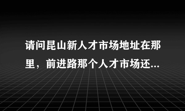 请问昆山新人才市场地址在那里，前进路那个人才市场还有开吗？