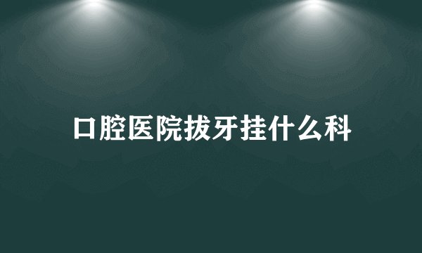 口腔医院拔牙挂什么科