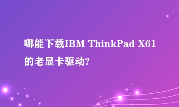 哪能下载IBM ThinkPad X61的老显卡驱动?