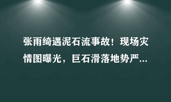 张雨绮遇泥石流事故！现场灾情图曝光，巨石滑落地势严峻引后怕