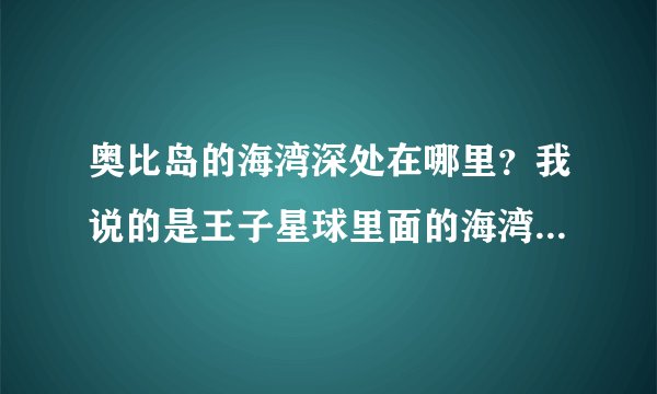 奥比岛的海湾深处在哪里？我说的是王子星球里面的海湾深处他叫我去海湾深处找海啸王。