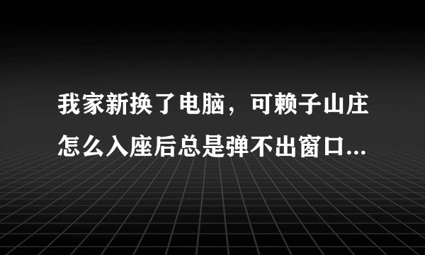 我家新换了电脑，可赖子山庄怎么入座后总是弹不出窗口，也进不去游戏