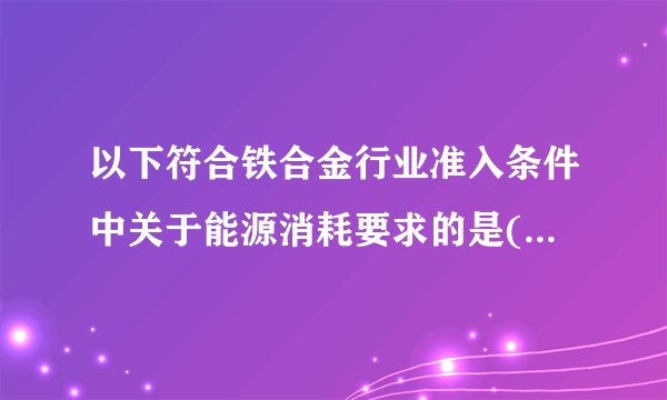 以下符合铁合金行业准入条件中关于能源消耗要求的是( )。 A．硅铁(FeSi75)产品单位冶炼电耗不高于8500千瓦时/吨 B．硅钙合金(Ca28Si60)产品单位冶炼电耗不高于12000千瓦时/吨 C．高碳锰铁产品单位冶炼电耗不高于2600千瓦时/吨 D．硅锰合金产品单位冶炼电耗不高于4200千瓦时/吨 E．对使用低品位粉矿原料，单位电耗上浮不高于10%.