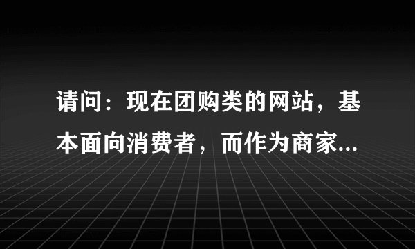 请问：现在团购类的网站，基本面向消费者，而作为商家，想知道消费者