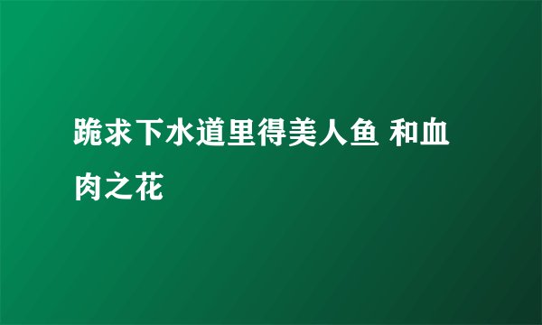 跪求下水道里得美人鱼 和血肉之花