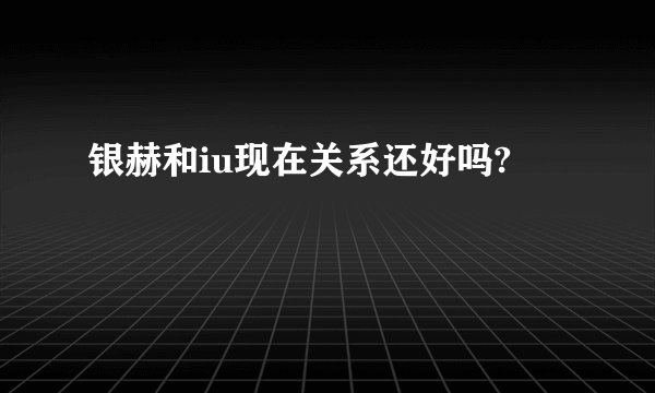 银赫和iu现在关系还好吗?
