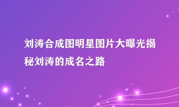 刘涛合成图明星图片大曝光揭秘刘涛的成名之路