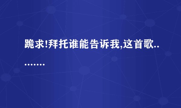 跪求!拜托谁能告诉我,这首歌.........