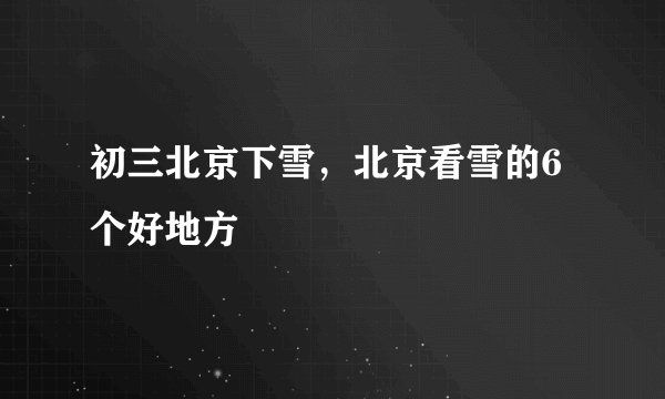 初三北京下雪，北京看雪的6个好地方
