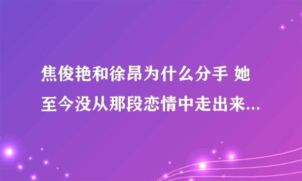 焦俊艳和徐昂为什么分手 她至今没从那段恋情中走出来- 飞外网