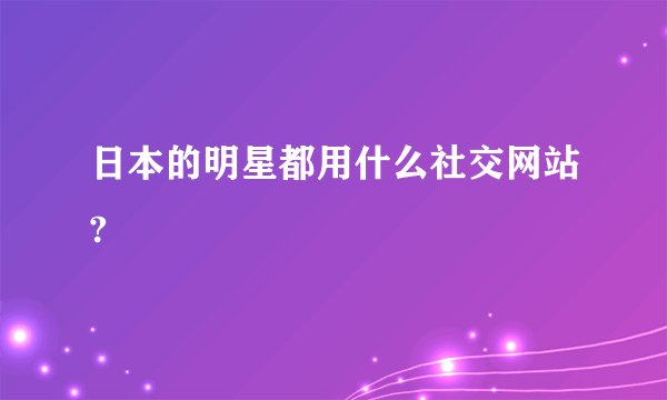 日本的明星都用什么社交网站?