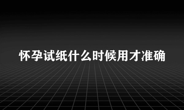 怀孕试纸什么时候用才准确