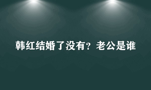 韩红结婚了没有？老公是谁