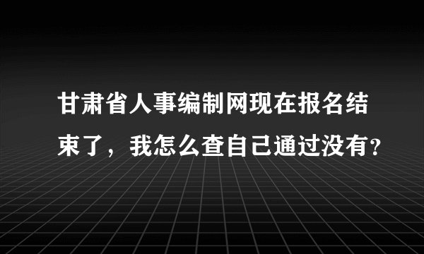 甘肃省人事编制网现在报名结束了，我怎么查自己通过没有？