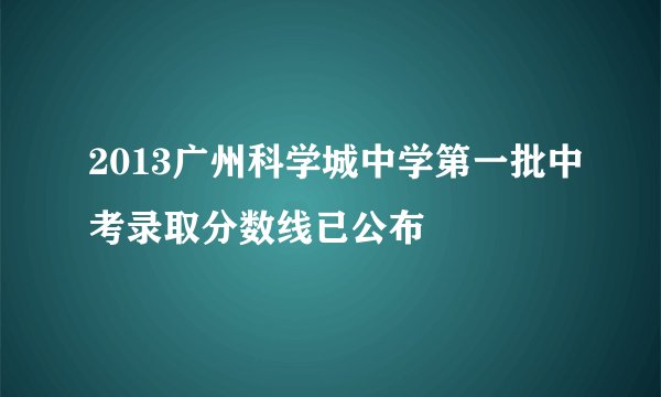 2013广州科学城中学第一批中考录取分数线已公布