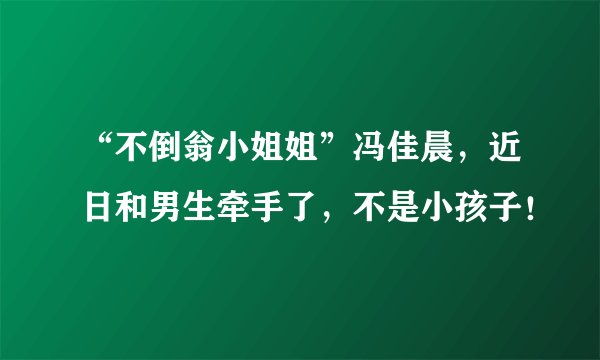 “不倒翁小姐姐”冯佳晨，近日和男生牵手了，不是小孩子！