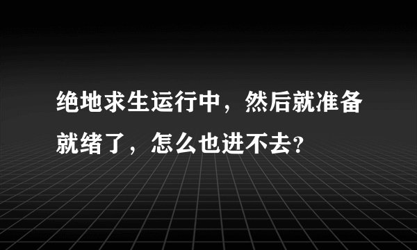 绝地求生运行中，然后就准备就绪了，怎么也进不去？