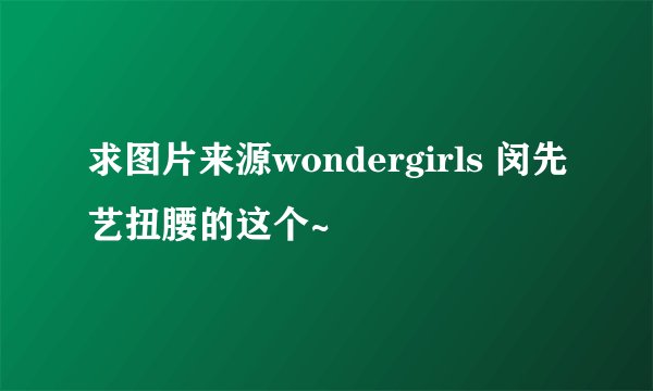 求图片来源wondergirls 闵先艺扭腰的这个~
