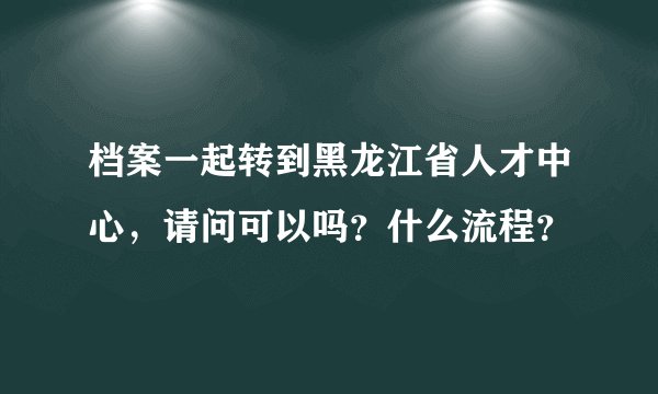 档案一起转到黑龙江省人才中心，请问可以吗？什么流程？