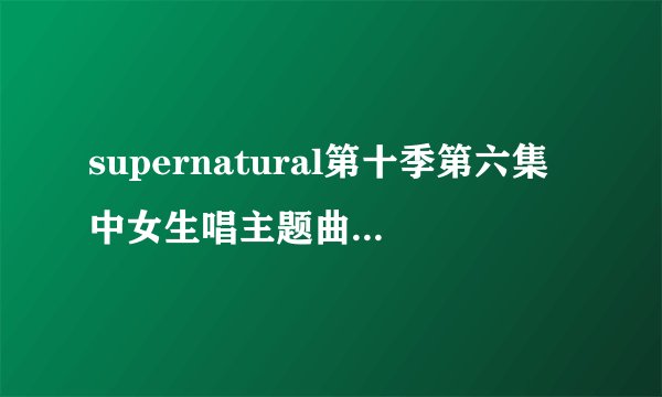 supernatural第十季第六集中女生唱主题曲求 给- -