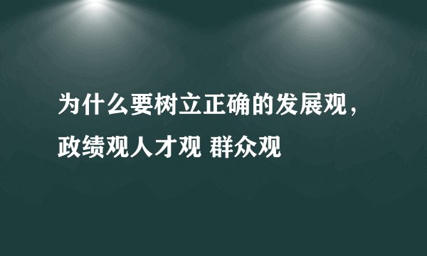 为什么要树立正确的发展观，政绩观人才观 群众观