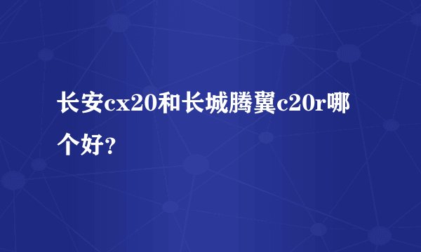 长安cx20和长城腾翼c20r哪个好？