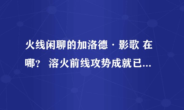 火线闲聊的加洛德·影歌 在哪？ 溶火前线攻势成就已得 求具体位置 最好有坐标