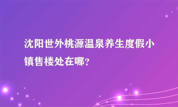 沈阳世外桃源温泉养生度假小镇售楼处在哪？