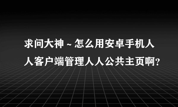 求问大神～怎么用安卓手机人人客户端管理人人公共主页啊？