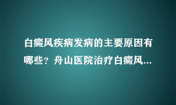 白癜风疾病发病的主要原因有哪些？舟山医院治疗白癜风比较好？