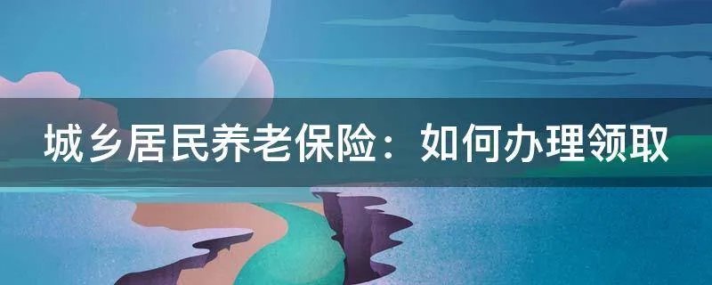 城乡居民养老保险：如何办理领取
