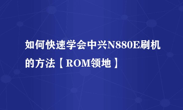 如何快速学会中兴N880E刷机的方法【ROM领地】
