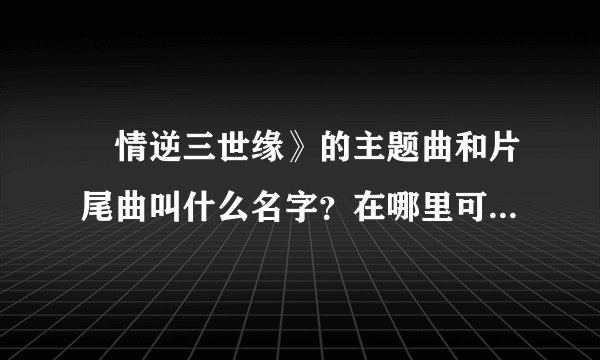 ≪情逆三世缘》的主题曲和片尾曲叫什么名字？在哪里可以听到？特别是敖嘉年唱的片尾曲！握找了好久