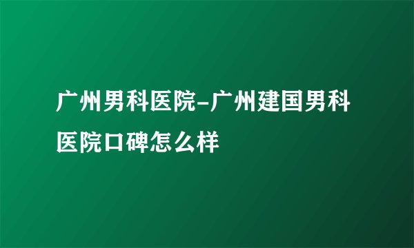广州男科医院-广州建国男科医院口碑怎么样