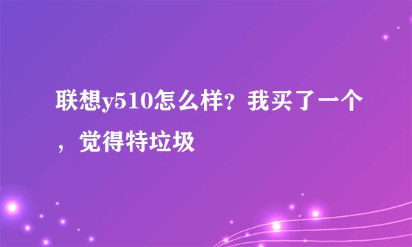 联想y510怎么样？我买了一个，觉得特垃圾