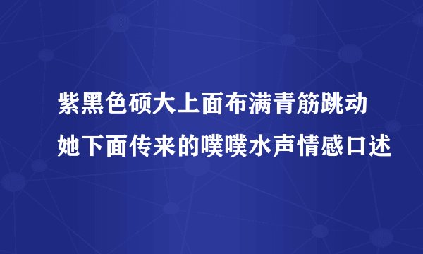 紫黑色硕大上面布满青筋跳动她下面传来的噗噗水声情感口述