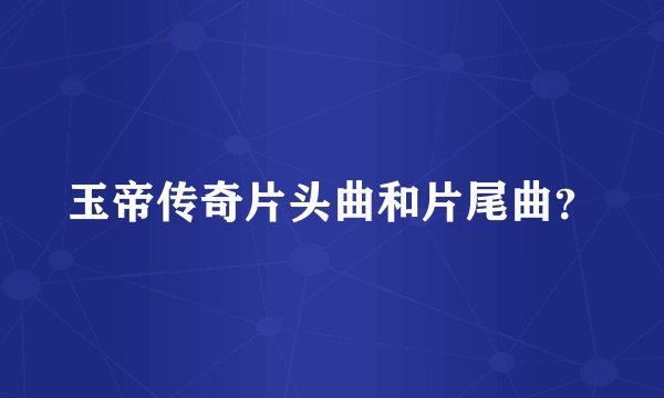 玉帝传奇片头曲和片尾曲？