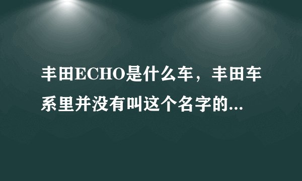 丰田ECHO是什么车，丰田车系里并没有叫这个名字的车啊，希望高手指点！