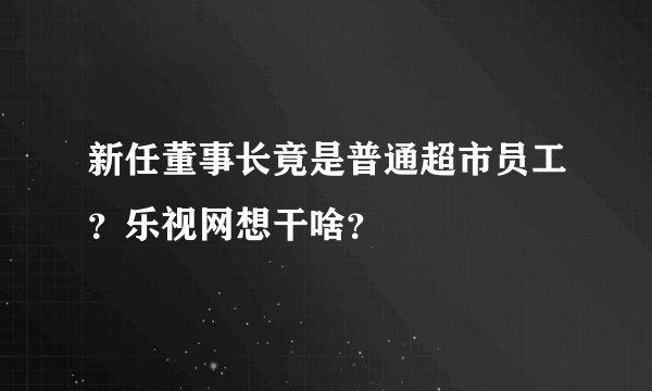 新任董事长竟是普通超市员工？乐视网想干啥？