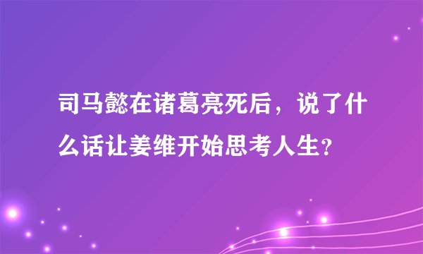 司马懿在诸葛亮死后，说了什么话让姜维开始思考人生？