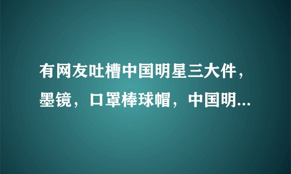 有网友吐槽中国明星三大件，墨镜，口罩棒球帽，中国明星这三大通病你是怎么认为的？