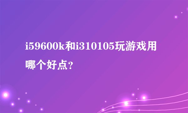 i59600k和i310105玩游戏用哪个好点？
