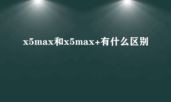 x5max和x5max+有什么区别